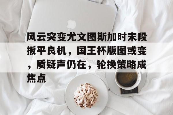 包含风云突变尤文图斯加时末段扳平良机，国王杯版图或变，质疑声仍在，轮换策略成焦点的词条