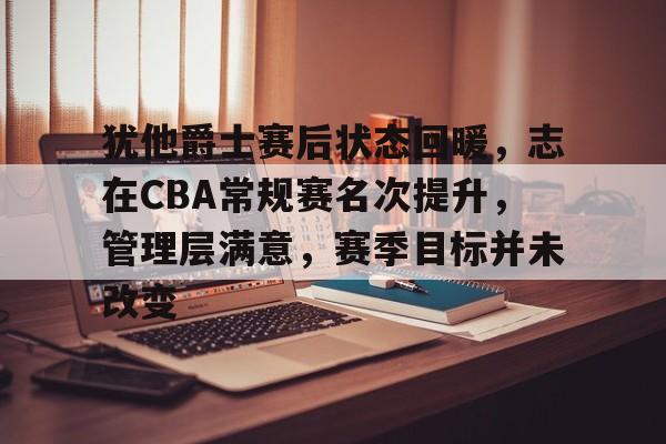 互联网企业-犹他爵士赛后状态回暖，志在CBA常规赛名次提升，管理层满意，赛季目标并未改变的简单介绍